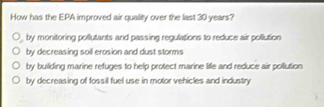 how has the epa improved air quality over the last 30 years?\nby monitoring pollutants and passing regulations to reduce air pollution\nby decreasing soil erosion and dust storms\nby building marine refuges to help protect marine life and reduce air pollution\nby decreasing of fossil fuel use in motor vehicles and industry