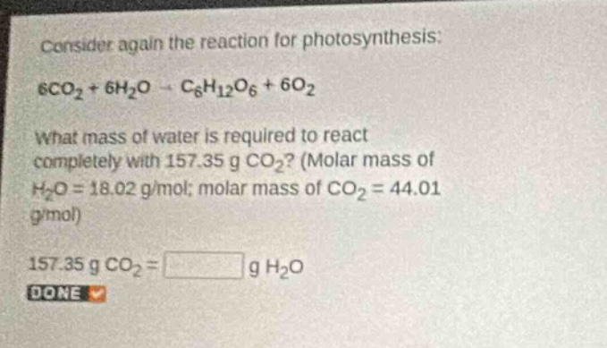consider again the reaction for photosynthesis: 6co₂ + 6h₂o → c₆h₁₂o₆ + 6o₂. what mass of water is required to react completely with 157.35 g co₂? (molar mass of h₂o = 18.02 g/mol; molar mass of co₂ = 44.01 g/mol). 157.35 g co₂ = g h₂o