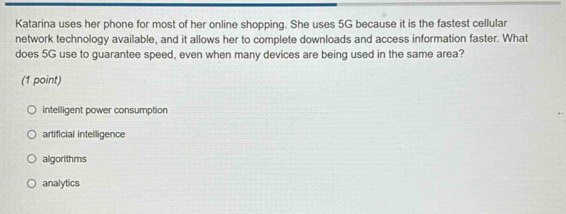 katarina uses her phone for most of her online shopping. she uses 5g because it is the fastest cellular network technology available, and it allows her to complete downloads and access information faster. what does 5g use to guarantee speed, even when many devices are being used in the same area? (1 point) intelligent power consumption artificial intelligence algorithms analytics