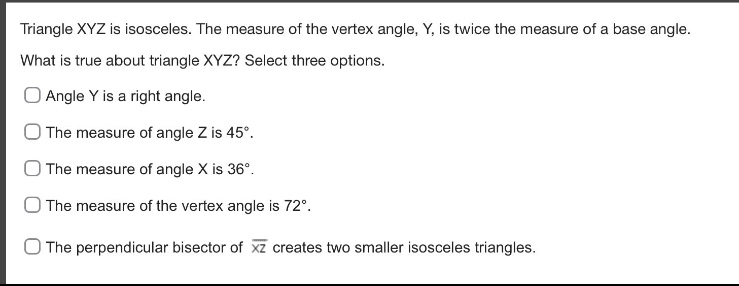 triangle xyz is isosceles. the measure of the vertex angle, y, is twice the measure of a base angle. what is true about triangle xyz? select three options. angle y is a right angle. the measure of angle z is 45°. the measure of angle x is 36°. the measure of the vertex angle is 72°. the perpendicular bisector of $overline{xz}$ creates two smaller isosceles triangles.
