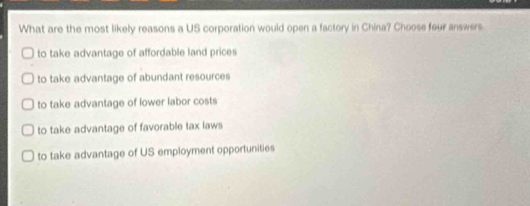 what are the most likely reasons a us corporation would open a factory in china? choose four answers\nto take advantage of affordable land prices\nto take advantage of abundant resources\nto take advantage of lower labor costs\nto take advantage of favorable tax laws\nto take advantage of us employment opportunities