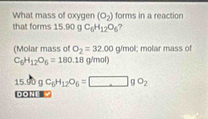 what mass of oxygen (o₂) forms in a reaction that forms 15.90 g c₆h₁₂o₆? (molar mass of o₂ = 32.00 g/mol; molar mass of c₆h₁₂o₆ = 180.18 g/mol) 15.90 g c₆h₁₂o₆ = g o₂ done