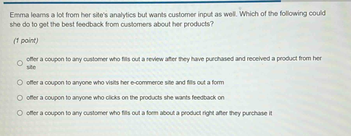emma learns a lot from her sites analytics but wants customer input as well. which of the following could she do to get the best feedback from customers about her products? (1 point) offer a coupon to any customer who fills out a review after they have purchased and received a product from her site offer a coupon to anyone who visits her e - commerce site and fills out a form offer a coupon to anyone who clicks on the products she wants feedback on offer a coupon to any customer who fills out a form about a product right after they purchase it