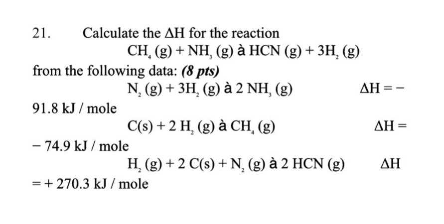 21. calculate the $delta h$ for the reaction $ch_{4}(g)+nh_{3}(g)\rightarrow hcn(g)+3h_{2}(g)$ from the following data: (8 pts) $n_{2}(g)+3h_{2}(g)\rightarrow 2nh_{3}(g)$ $delta h=-91.8 kj/mole$ $c(s)+2h_{2}(g)\rightarrow ch_{4}(g)$ $delta h=-74.9 kj/mole$ $h_{2}(g)+2c(s)+n_{2}(g)\rightarrow 2hcn(g)$ $delta h = + 270.3 kj/mole$