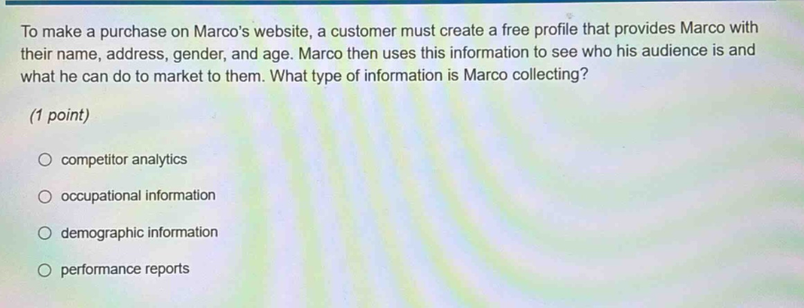 to make a purchase on marcos website, a customer must create a free profile that provides marco with their name, address, gender, and age. marco then uses this information to see who his audience is and what he can do to market to them. what type of information is marco collecting? (1 point) competitor analytics occupational information demographic information performance reports