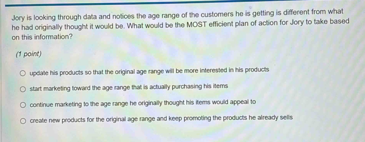 jory is looking through data and notices the age range of the customers he is getting is different from what he had originally thought it would be. what would be the most efficient plan of action for jory to take based on this information? (1 point) update his products so that the original age range will be more interested in his products start marketing toward the age range that is actually purchasing his items continue marketing to the age range he originally thought his items would appeal to create new products for the original age range and keep promoting the products he already sells