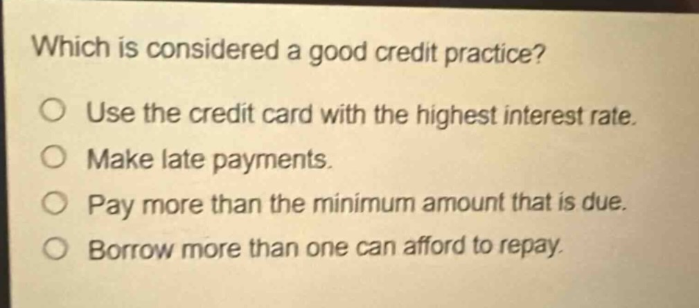 which is considered a good credit practice?\nuse the credit card with the highest interest rate.\nmake late payments.\npay more than the minimum amount that is due.\nborrow more than one can afford to repay.