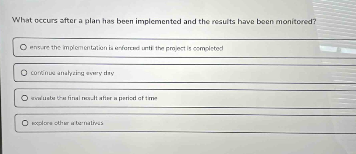 what occurs after a plan has been implemented and the results have been monitored?\n○ ensure the implementation is enforced until the project is completed\n○ continue analyzing every day\n○ evaluate the final result after a period of time\n○ explore other alternatives