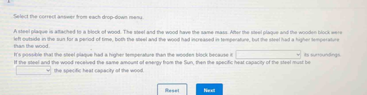 select the correct answer from each drop - down menu. a steel plaque is attached to a block of wood. the steel and the wood have the same mass. after the steel plaque and the wooden block were left outside in the sun for a period of time, both the steel and the wood had increased in temperature, but the steel had a higher temperature than the wood. its possible that the steel plaque had a higher temperature than the wooden block because it drop - down 1 its surroundings. if the steel and the wood received the same amount of energy from the sun, then the specific heat capacity of the steel must be drop - down 2 the specific heat capacity of the wood.