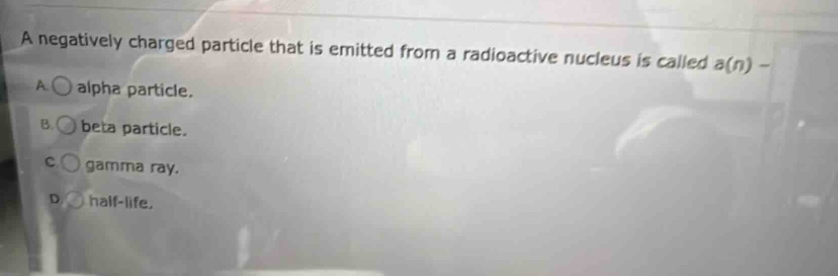 a negatively charged particle that is emitted from a radioactive nucleus is called a(n) - a. alpha particle. b. beta particle. c. gamma ray. d. half - life.