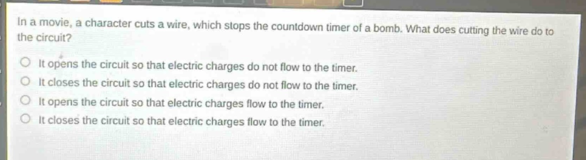 in a movie, a character cuts a wire, which stops the countdown timer of a bomb. what does cutting the wire do to the circuit?\nit opens the circuit so that electric charges do not flow to the timer.\nit closes the circuit so that electric charges do not flow to the timer.\nit opens the circuit so that electric charges flow to the timer.\nit closes the circuit so that electric charges flow to the timer.