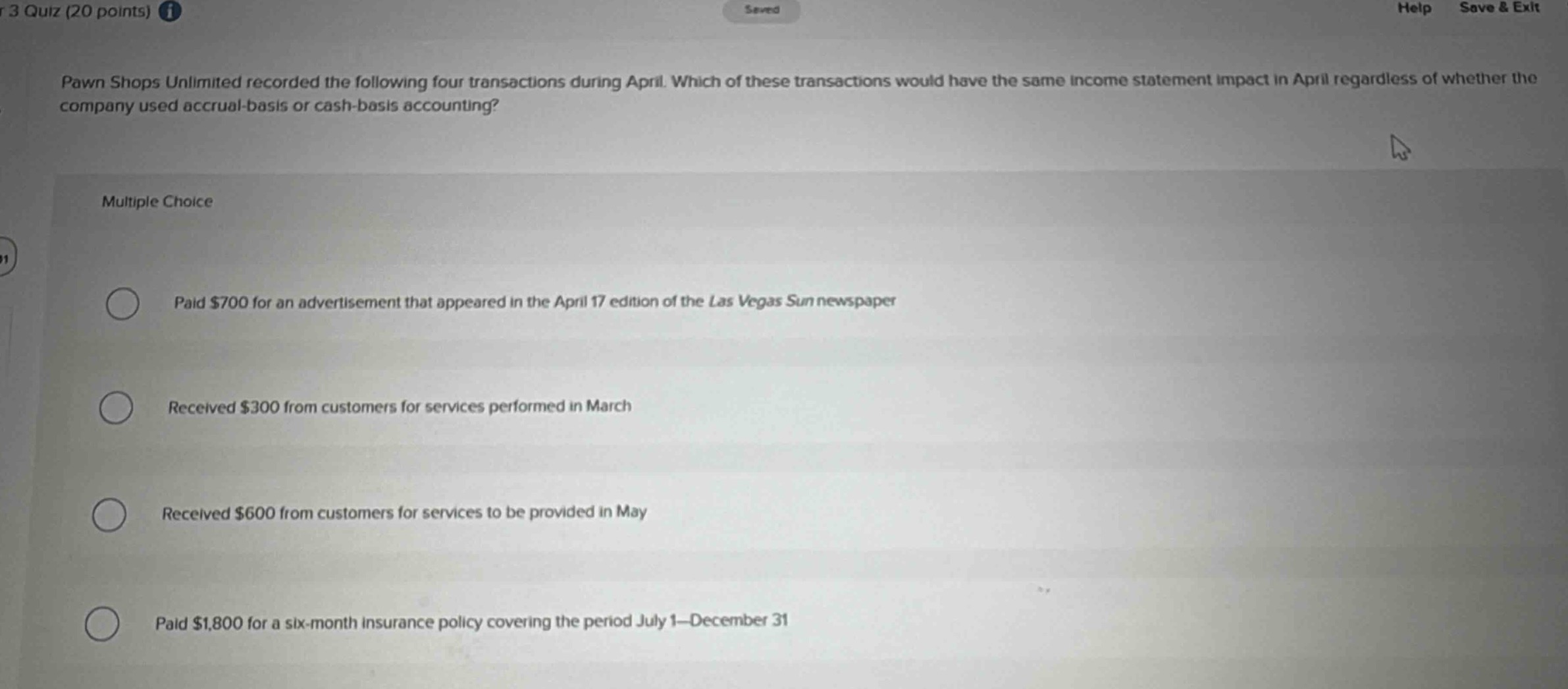 pawn shops unlimited recorded the following four transactions during april. which of these transactions would have the same income statement impact in april regardless of whether the company used accrual - basis or cash - basis accounting? multiple choice paid $700 for an advertisement that appeared in the april 17 edition of the las vegas sun newspaper received $300 from customers for services performed in march received $600 from customers for services to be provided in may paid $1,800 for a six - month insurance policy covering the period july 1 - december 31