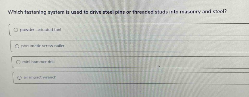 which fastening system is used to drive steel pins or threaded studs into masonry and steel?\npowder - actuated tool\npneumatic screw nailer\nmini hammer drill\nair impact wrench