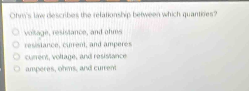 ohms law describes the relationship between which quantities?\nvoltage, resistance, and ohms\nresistance, current, and amperes\ncurrent, voltage, and resistance\namperes, ohms, and current