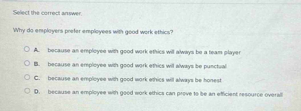 select the correct answer.\nwhy do employers prefer employees with good work ethics?\na. because an employee with good work ethics will always be a team player\nb. because an employee with good work ethics will always be punctual\nc. because an employee with good work ethics will always be honest\nd. because an employee with good work ethics can prove to be an efficient resource overall