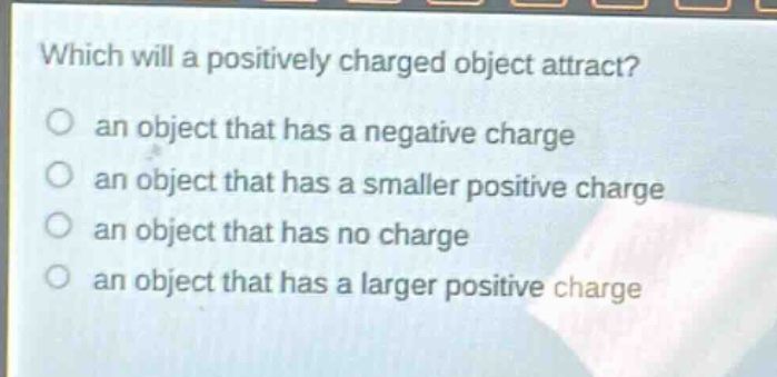 which will a positively charged object attract?\n an object that has a negative charge\n an object that has a smaller positive charge\n an object that has no charge\n an object that has a larger positive charge