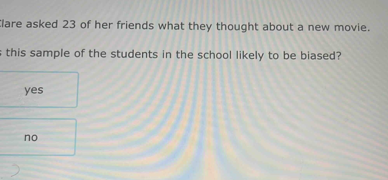 clare asked 23 of her friends what they thought about a new movie. is this sample of the students in the school likely to be biased? yes no