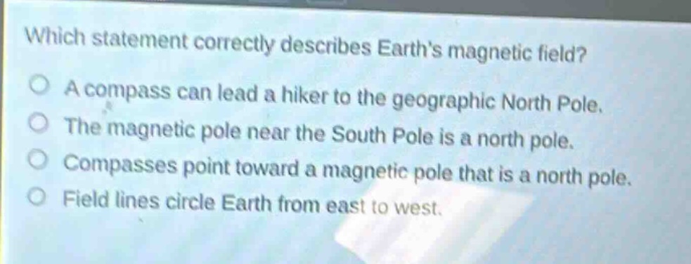 which statement correctly describes earths magnetic field?\na compass can lead a hiker to the geographic north pole.\nthe magnetic pole near the south pole is a north pole.\ncompasses point toward a magnetic pole that is a north pole.\nfield lines circle earth from east to west.