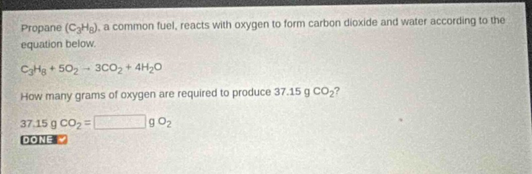 propane (c₃h₈), a common fuel, reacts with oxygen to form carbon dioxide and water according to the equation below. c₃h₈ + 5o₂ → 3co₂ + 4h₂o how many grams of oxygen are required to produce 37.15 g co₂? 37.15 g co₂ = g o₂ done