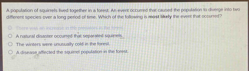 a population of squirrels lived together in a forest. an event occurred that caused the population to diverge into two different species over a long period of time. which of the following is most likely the event that occurred?\nthere was an increase in the predators in the forest.\na natural disaster occurred that separated squirrels.\nthe winters were unusually cold in the forest.\na disease affected the squirrel population in the forest.