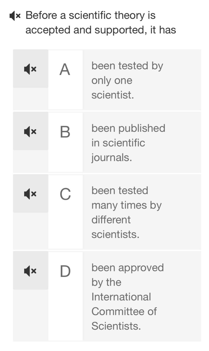 before a scientific theory is accepted and supported, it has\na been tested by only one scientist.\nb been published in scientific journals.\nc been tested many times by different scientists.\nd been approved by the international committee of scientists.