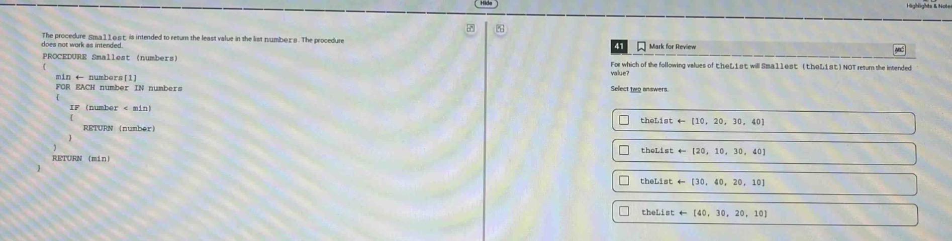 the procedure smallest is intended to return the least value in the list numbers. the procedure does not work as intended. procedure smallest (numbers) { min ← numbers1 for each number in numbers { if (number < min) { return (number) } } return (min) } 41 mark for review for which of the following values of thelist will smallest (thelist) not return the intended value? select two answers. thelist ← 10, 20, 30, 40 thelist ← 20, 10, 30, 40 thelist ← 30, 40, 20, 10 thelist ← 40, 30, 20, 10