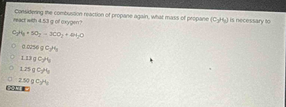 considering the combustion reaction of propane again, what mass of propane (c₃h₈) is necessary to react with 4.53 g of oxygen? c₃h₈ + 5o₂ → 3co₂ + 4h₂o\n0.0256 g c₃h₈\n1.13 g c₃h₈\n1.25 g c₃h₈\n2.50 g c₃h₈\ndone