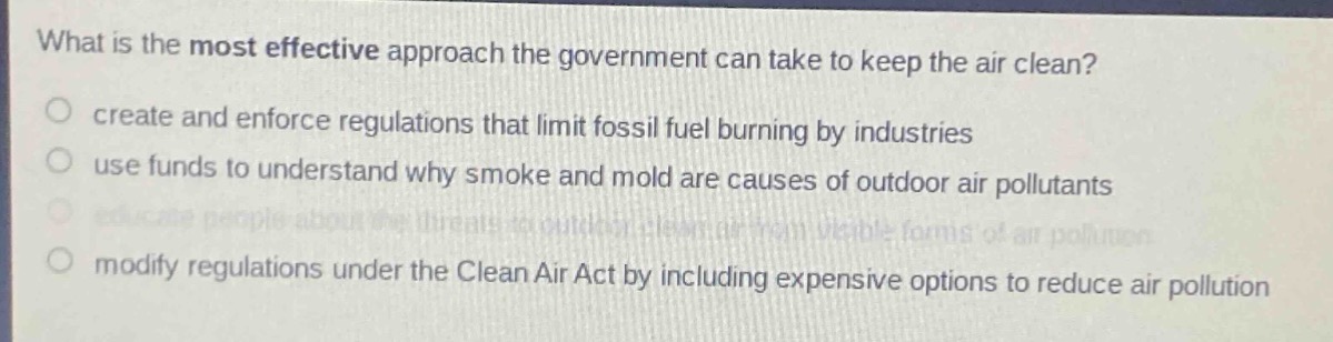 what is the most effective approach the government can take to keep the air clean?\ncreate and enforce regulations that limit fossil fuel burning by industries\nuse funds to understand why smoke and mold are causes of outdoor air pollutants\neducate people about the threats to outdoor clean air from visible forms of air pollution\nmodify regulations under the clean air act by including expensive options to reduce air pollution