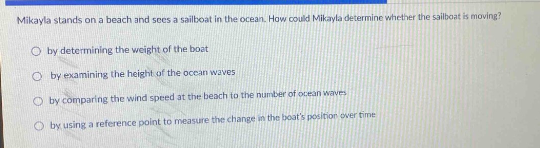 mikayla stands on a beach and sees a sailboat in the ocean. how could mikayla determine whether the sailboat is moving?\nby determining the weight of the boat\nby examining the height of the ocean waves\nby comparing the wind speed at the beach to the number of ocean waves\nby using a reference point to measure the change in the boats position over time