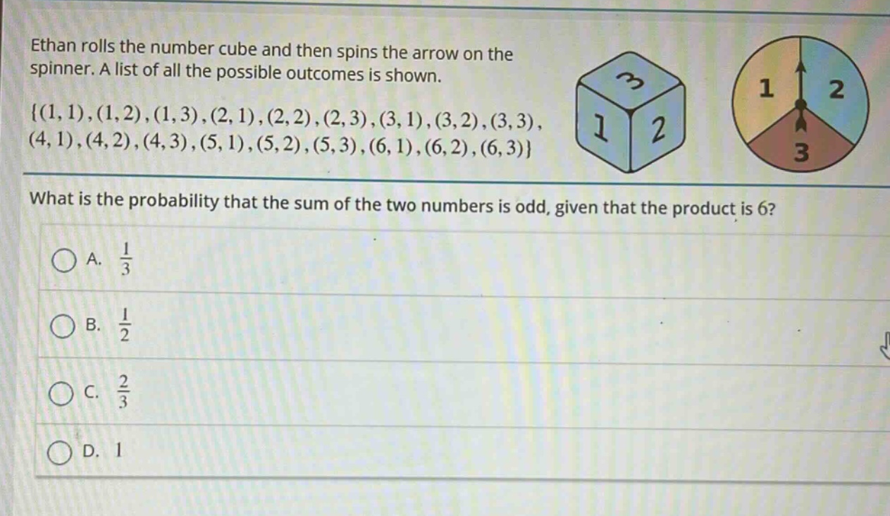 ethan rolls the number cube and then spins the arrow on the spinner. a list of all the possible outcomes is shown. {(1,1),(1,2),(1,3),(2,1),(2,2),(2,3),(3,1),(3,2),(3,3),(4,1),(4,2),(4,3),(5,1),(5,2),(5,3),(6,1),(6,2),(6,3)} what is the probability that the sum of the two numbers is odd, given that the product is 6? a. $\frac{1}{3}$ b. $\frac{1}{2}$ c. $\frac{2}{3}$ d. 1