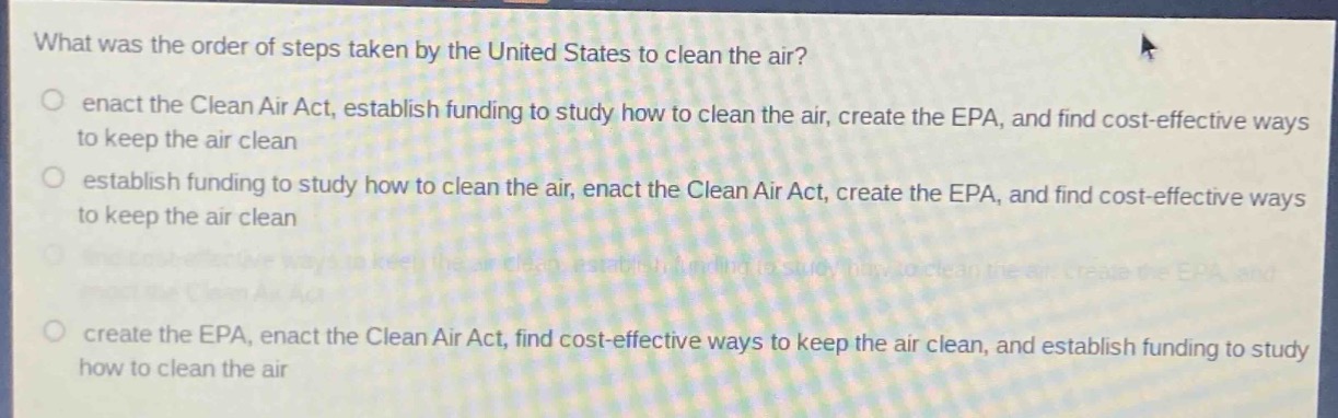 what was the order of steps taken by the united states to clean the air?\n enact the clean air act, establish funding to study how to clean the air, create the epa, and find cost - effective ways to keep the air clean\n establish funding to study how to clean the air, enact the clean air act, create the epa, and find cost - effective ways to keep the air clean\n create the epa, enact the clean air act, find cost - effective ways to keep the air clean, and establish funding to study how to clean the air