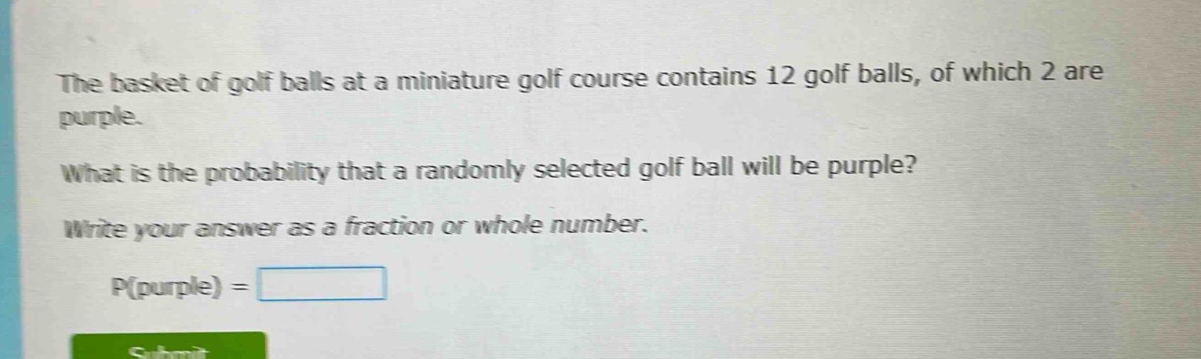 the basket of golf balls at a miniature golf course contains 12 golf balls, of which 2 are purple. what is the probability that a randomly selected golf ball will be purple? write your answer as a fraction or whole number. p(purple) =