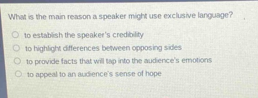 what is the main reason a speaker might use exclusive language?\n○ to establish the speakers credibility\n○ to highlight differences between opposing sides\n○ to provide facts that will tap into the audiences emotions\n○ to appeal to an audiences sense of hope