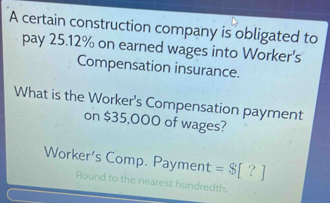a certain construction company is obligated to pay 25.12% on earned wages into workers compensation insurance. what is the workers compensation payment on $35,000 of wages? worker’s comp. payment = $? round to the nearest hundredth.