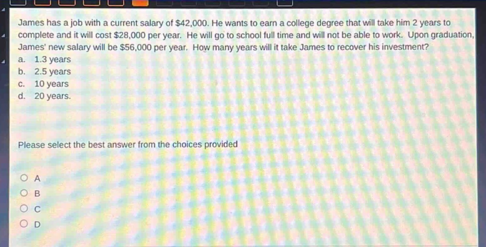 james has a job with a current salary of $42,000. he wants to earn a college degree that will take him 2 years to complete and it will cost $28,000 per year. he will go to school full - time and will not be able to work. upon graduation, james new salary will be $56,000 per year. how many years will it take james to recover his investment?\na. 1.3 years\nb. 2.5 years\nc. 10 years\nd. 20 years.\nplease select the best answer from the choices provided\no a\no b\no c\no d