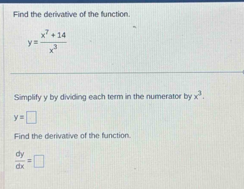 find the derivative of the function.\ny = \\frac{x^{7}+14}{x^{3}}\nsimplify y by dividing each term in the numerator by x^{3}.\ny = \nfind the derivative of the function.\n\\frac{dy}{dx} =
