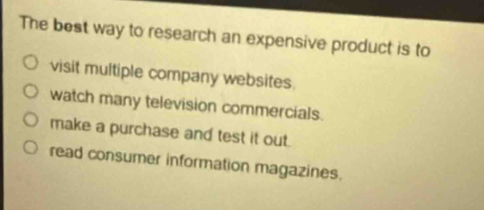 the best way to research an expensive product is to\nvisit multiple company websites.\nwatch many television commercials.\nmake a purchase and test it out.\nread consumer information magazines.