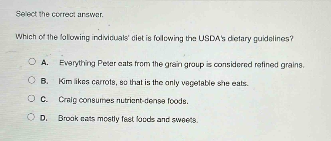 select the correct answer. which of the following individuals diet is following the usdas dietary guidelines? a. everything peter eats from the grain group is considered refined grains. b. kim likes carrots, so that is the only vegetable she eats. c. craig consumes nutrient - dense foods. d. brook eats mostly fast foods and sweets.