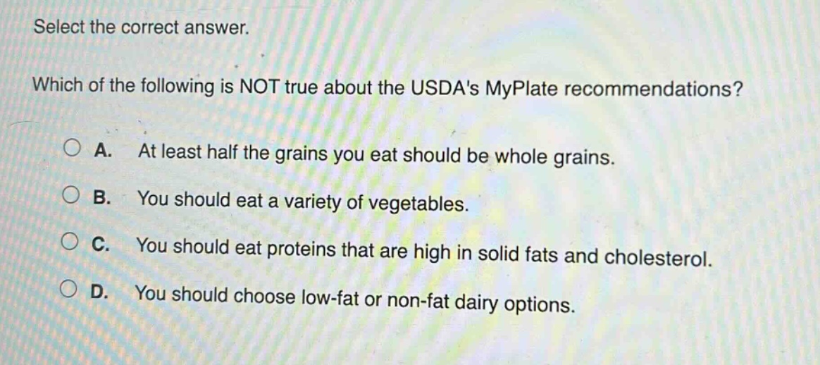 select the correct answer. which of the following is not true about the usdas myplate recommendations? a. at least half the grains you eat should be whole grains. b. you should eat a variety of vegetables. c. you should eat proteins that are high in solid fats and cholesterol. d. you should choose low - fat or non - fat dairy options.