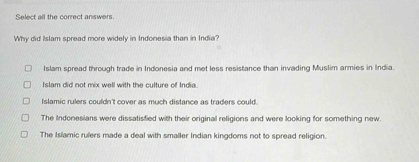 select all the correct answers.\nwhy did islam spread more widely in indonesia than in india?\n□ islam spread through trade in indonesia and met less resistance than invading muslim armies in india.\n□ islam did not mix well with the culture of india.\n□ islamic rulers couldnt cover as much distance as traders could.\n□ the indonesians were dissatisfied with their original religions and were looking for something new.\n□ the islamic rulers made a deal with smaller indian kingdoms not to spread religion.