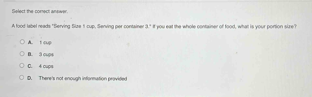 select the correct answer.\na food label reads \serving size 1 cup, serving per container 3.\ if you eat the whole container of food, what is your portion size?\na. 1 cup\nb. 3 cups\nc. 4 cups\nd. theres not enough information provided