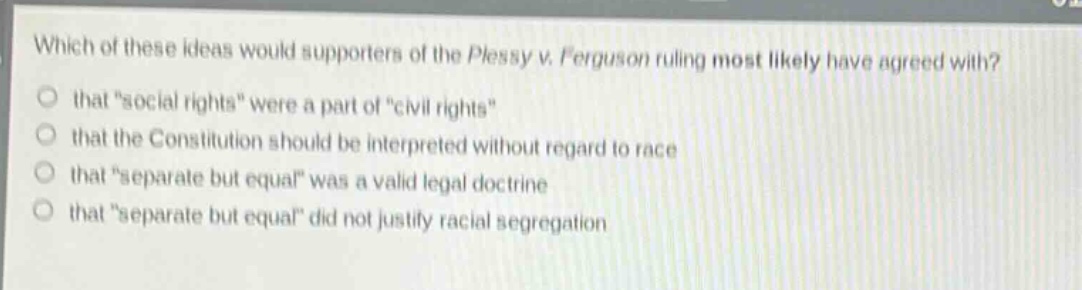 which of these ideas would supporters of the plessy v. ferguson ruling most likely have agreed with?\nthat “social rights” were a part of “civil rights”\nthat the constitution should be interpreted without regard to race\nthat “separate but equal” was a valid legal doctrine\nthat “separate but equal” did not justify racial segregation