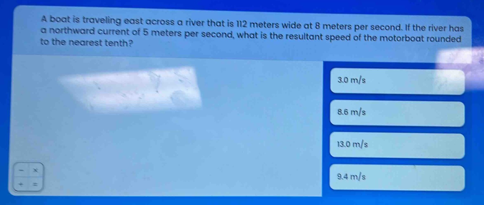 a boat is traveling east across a river that is 112 meters wide at 8 meters per second. if the river has a northward current of 5 meters per second, what is the resultant speed of the motorboat rounded to the nearest tenth?\n3.0 m/s\n8.6 m/s\n13.0 m/s\n9.4 m/s