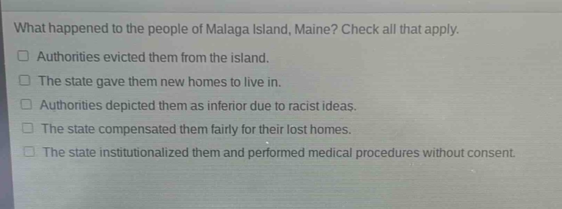 what happened to the people of malaga island, maine? check all that apply.\n□ authorities evicted them from the island.\n□ the state gave them new homes to live in.\n□ authorities depicted them as inferior due to racist ideas.\n□ the state compensated them fairly for their lost homes.\n□ the state institutionalized them and performed medical procedures without consent.