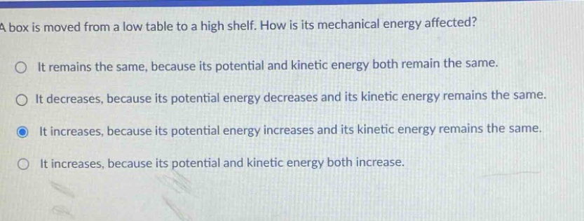 a box is moved from a low table to a high shelf. how is its mechanical energy affected?\nit remains the same, because its potential and kinetic energy both remain the same.\nit decreases, because its potential energy decreases and its kinetic energy remains the same.\nit increases, because its potential energy increases and its kinetic energy remains the same.\nit increases, because its potential and kinetic energy both increase.