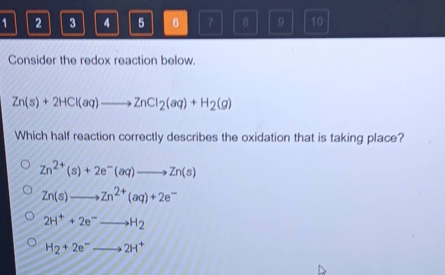 consider the redox reaction below.\nzn(s) + 2hcl(aq)→zncl₂(aq) + h₂(g)\nwhich half - reaction correctly describes the oxidation that is taking place?\nzn²⁺(s) + 2e⁻(aq)→zn(s)\nzn(s)→zn²⁺(aq)+2e⁻\n2h⁺ + 2e⁻→h₂\nh₂ + 2e⁻→2h⁺