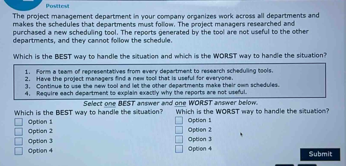 posttest\nthe project management department in your company organizes work across all departments and makes the schedules that departments must follow. the project managers researched and purchased a new scheduling tool. the reports generated by the tool are not useful to the other departments, and they cannot follow the schedule.\nwhich is the best way to handle the situation and which is the worst way to handle the situation?\n1. form a team of representatives from every department to research scheduling tools.\n2. have the project managers find a new tool that is useful for everyone.\n3. continue to use the new tool and let the other departments make their own schedules.\n4. require each department to explain exactly why the reports are not useful.\nselect one best answer and one worst answer below.\nwhich is the best way to handle the situation? which is the worst way to handle the situation?\noption 1 option 1\noption 2 option 2\noption 3 option 3\noption 4 option 4\nsubmit