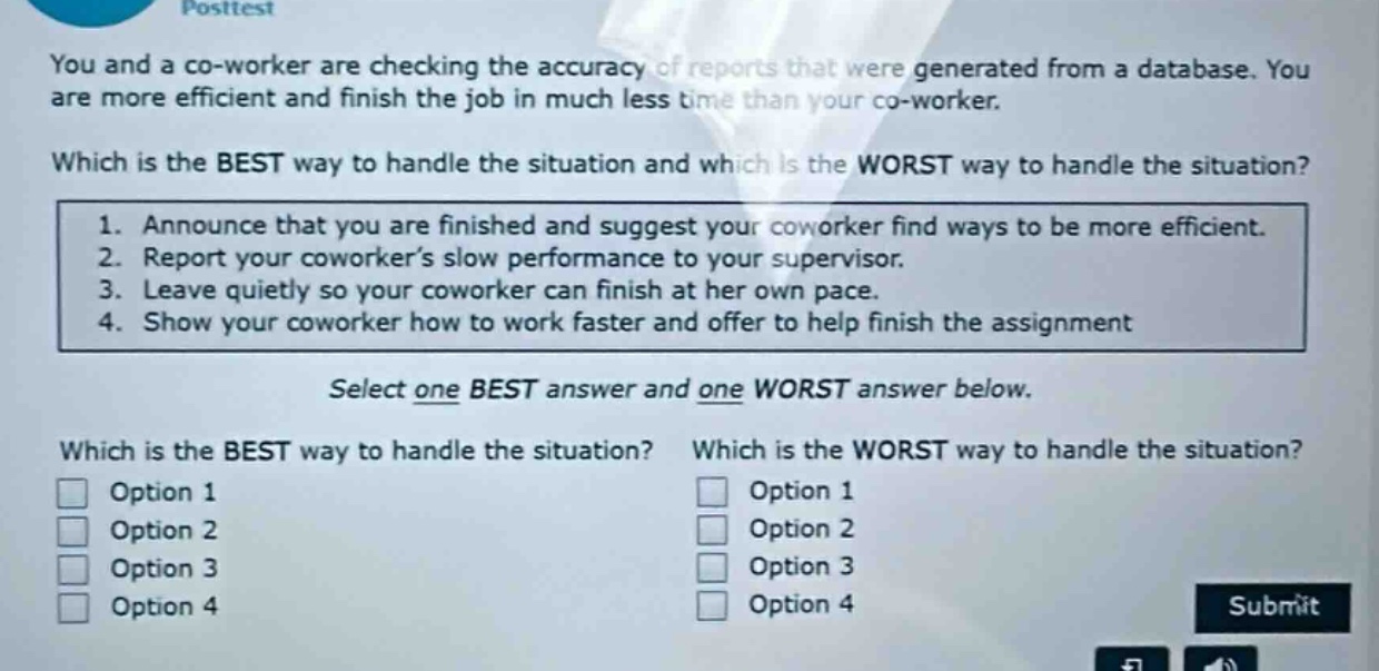 you and a co - worker are checking the accuracy of reports that were generated from a database. you are more efficient and finish the job in much less time than your co - worker. which is the best way to handle the situation and which is the worst way to handle the situation? 1. announce that you are finished and suggest your coworker find ways to be more efficient. 2. report your coworker’s slow performance to your supervisor. 3. leave quietly so your coworker can finish at her own pace. 4. show your coworker how to work faster and offer to help finish the assignment select one best answer and one worst answer below. which is the best way to handle the situation? which is the worst way to handle the situation? option 1 option 1 option 2 option 2 option 3 option 3 option 4 option 4