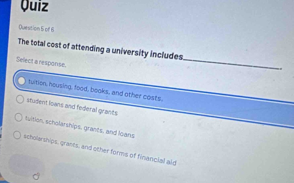 quiz\nquestion 5 of 6\nthe total cost of attending a university includes____\nselect a response.\ntuition, housing, food, books, and other costs\nstudent loans and federal grants\ntuition, scholarships, grants, and loans\nscholarships, grants, and other forms of financial aid