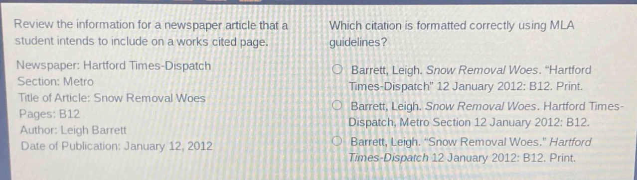 review the information for a newspaper article that a student intends to include on a works cited page.\nnewspaper: hartford times - dispatch\nsection: metro\ntitle of article: snow removal woes\npages: b12\nauthor: leigh barrett\ndate of publication: january 12, 2012\nwhich citation is formatted correctly using mla guidelines?\nbarrett, leigh. snow removal woes. \hartford times - dispatch\ 12 january 2012: b12. print.\nbarrett, leigh. snow removal woes. hartford times - dispatch, metro section 12 january 2012: b12.\nbarrett, leigh. \snow removal woes.\ hartford times - dispatch 12 january 2012: b12. print.